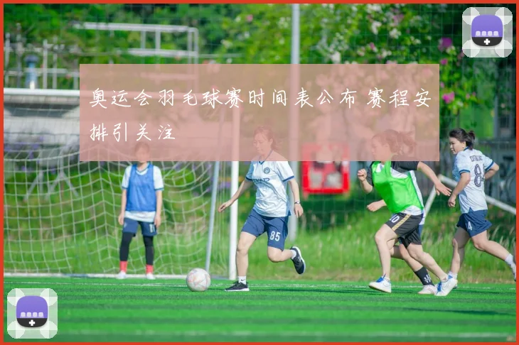 奥运会羽毛球赛时间表公布 赛程安排引关注