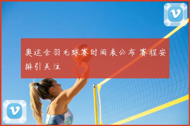 奥运会羽毛球赛时间表公布 赛程安排引关注