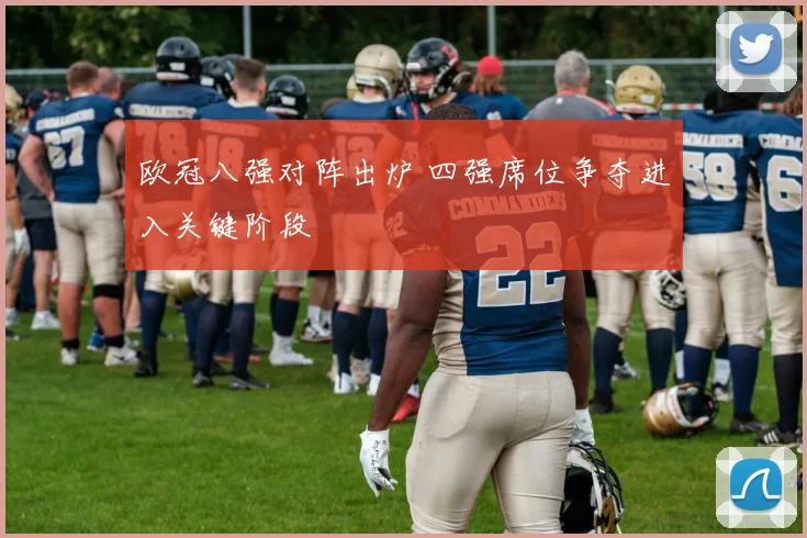 欧冠八强对阵出炉 四强席位争夺进入关键阶段