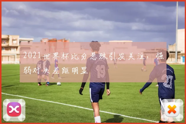 2021世界杯比分悬殊引发关注，强弱对决差距明显