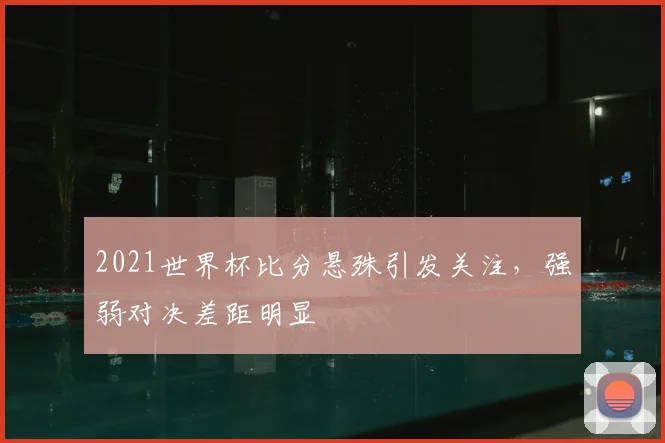 2021世界杯比分悬殊引发关注,强弱对决差距明显